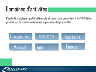 Domaines d’activités
Industrie
AutomobileMédical
NucléaireEnseignement
Energie
Réactivité, souplesse, qualité référencée et savoir faire permettent à RAYNOV d’être
présent sur de nombreux domaines auprès d’une large clientèle:
 