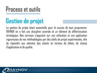 Process et outils
Gestion de projet
La gestion de projet étant essentielle pour le succès de tout programme,
RAYNOV en a fait une discipline centrale et un élément de différenciation
stratégique. Nos services s'appuient sur une utilisation et une application
rigoureuses de nos méthodologies par des chefs de projet expérimentés, afin
de répondre aux attentes des clients en termes de délais, de champ
d'application et de qualité.
 