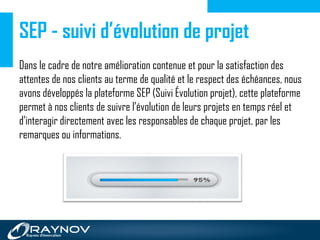 SEP - suivi d’évolution de projet
Dans le cadre de notre amélioration contenue et pour la satisfaction des
attentes de nos clients au terme de qualité et le respect des échéances, nous
avons développés la plateforme SEP (Suivi Évolution projet), cette plateforme
permet à nos clients de suivre l’évolution de leurs projets en temps réel et
d’interagir directement avec les responsables de chaque projet, par les
remarques ou informations.
 