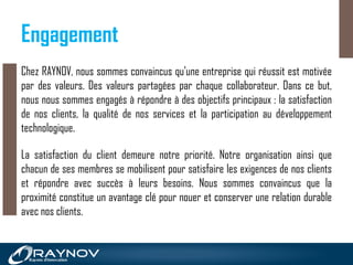 Engagement
Chez RAYNOV, nous sommes convaincus qu'une entreprise qui réussit est motivée
par des valeurs. Des valeurs partagées par chaque collaborateur. Dans ce but,
nous nous sommes engagés à répondre à des objectifs principaux : la satisfaction
de nos clients, la qualité de nos services et la participation au développement
technologique.
La satisfaction du client demeure notre priorité. Notre organisation ainsi que
chacun de ses membres se mobilisent pour satisfaire les exigences de nos clients
et répondre avec succès à leurs besoins. Nous sommes convaincus que la
proximité constitue un avantage clé pour nouer et conserver une relation durable
avec nos clients.
 