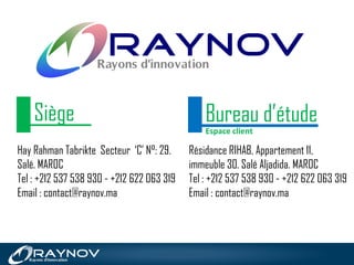 Hay Rahman Tabrikte Secteur ‘C’ N°: 29.
Salé. MAROC
Tel : +212 537 538 930 - +212 622 063 319
Email : contact@raynov.ma
Résidance RIHAB, Appartement 11,
immeuble 30. Salé Aljadida. MAROC
Tel : +212 537 538 930 - +212 622 063 319
Email : contact@raynov.ma
Bureau d’étudeSiège
Espace client
 