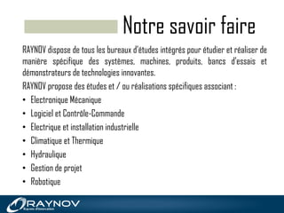 Notre savoir faire
RAYNOV dispose de tous les bureaux d’études intégrés pour étudier et réaliser de
manière spécifique des systèmes, machines, produits, bancs d’essais et
démonstrateurs de technologies innovantes.
RAYNOV propose des études et / ou réalisations spécifiques associant :
• Electronique Mécanique
• Logiciel et Contrôle-Commande
• Electrique et installation industrielle
• Climatique et Thermique
• Hydraulique
• Gestion de projet
• Robotique
 