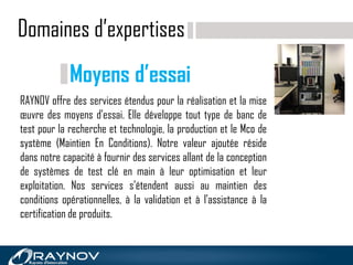 Domaines d’expertises
RAYNOV offre des services étendus pour la réalisation et la mise
œuvre des moyens d'essai. Elle développe tout type de banc de
test pour la recherche et technologie, la production et le Mco de
système (Maintien En Conditions). Notre valeur ajoutée réside
dans notre capacité à fournir des services allant de la conception
de systèmes de test clé en main à leur optimisation et leur
exploitation. Nos services s'étendent aussi au maintien des
conditions opérationnelles, à la validation et à l'assistance à la
certification de produits.
Moyens d’essai
 