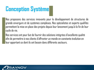 Conception Système
Nos proposons des services innovants pour le développement de structures de
grande envergure et de systèmes complexes. Nos spécialistes et experts qualifiés
permettent la mise en place des projets depuis leur lancement jusqu'à la fin de leur
cycle de vie.
Nos services ont pour but de fournir des solutions intégrées d'excellente qualité
afin de permettre à nos clients d'affronter un monde en constante évolution en
leur apportant ce dont ils ont besoin dans différents secteurs.
 