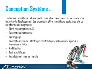 Toutes nos compétences et nos savoir-faire nécessaires sont mis en œuvre pour
optimiser le développement des produits et offrir la meilleure assistance afin de
satisfaire à vos exigences :
• Plans et conception en 3D
• Conception électronique
• Prototypage
• Conception système : électrique / hydraulique / mécanique / optique /
thermique / fluide …
• Modélisation
• Test et validation
• Installation et mise en marche
Conception Système …
 