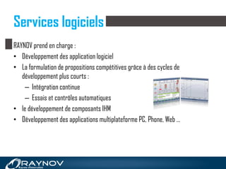 Services logiciels
RAYNOV prend en charge :
• Développement des application logiciel
• La formulation de propositions compétitives grâce à des cycles de
développement plus courts :
– Intégration continue
– Essais et contrôles automatiques
• le développement de composants IHM
• Développement des applications multiplateforme PC, Phone, Web …
 