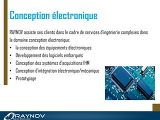 Conception électronique
RAYNOV assiste ses clients dans le cadre de services d'ingénierie complexes dans
le domaine conception électronique:
• la conception des équipements électroniques
• Développement des logiciels embarqués
• Conception des systèmes d’acquisitions IHM
• Conception d'intégration électronique/mécanique
• Prototypage
 
