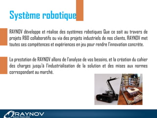 RAYNOV développe et réalise des systèmes robotiques Que ce soit au travers de
projets R&D collaboratifs ou via des projets industriels de nos clients, RAYNOV met
toutes ses compétences et expériences en jeu pour rendre l’innovation concrète.
La prestation de RAYNOV allons de l'analyse de vos besoins, et la création du cahier
des charges jusqu'à l'industrialisation de la solution et des mises aux normes
correspondant au marché.
Système robotique
 
