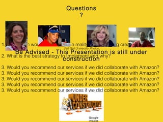 1. How much would this cost us in reality; yet still being creative?
2. What is the best strategy to Implement and why?
3. Would you recommend our services if we did collaborate with Amazon?
3. Would you recommend our services if we did collaborate with Amazon?
3. Would you recommend our services if we did collaborate with Amazon?
3. Would you recommend our services if we did collaborate with Amazon?
3. Would you recommend our services if we did collaborate with Amazon?
Questions
?
Be Advised - This Presentation is still under
construction
Full Sail University Photos
Google
images
 