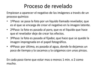 Proceso de revelado
Empiezan a aparecer el negativo de las imágenes a través de un
proceso químico:
• 1ºPaso: se pasa la foto por un liquido llamado revelador, que
   es el que se encarga de crear el negativo en la imagen latente.
• 2ºPaso: la foto es pasada al paro, que es el liquido que hace
   que el revelador deje de crear los efectos.
• 3ºPaso: la foto es pasada al fijador, que hace que se quede la
   imagen impregnada en el papel fotográfico.
• 4ºPaso: por último, es pasada al agua, donde lo dejamos un
   poco de tiempo y la sacamos y la colgamos con unas pinzas.

En cada paso tiene que estar mas o menos 1 min. o 2 como
mucho.
 