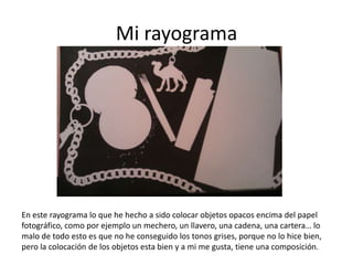 Mi rayograma




En este rayograma lo que he hecho a sido colocar objetos opacos encima del papel
fotográfico, como por ejemplo un mechero, un llavero, una cadena, una cartera… lo
malo de todo esto es que no he conseguido los tonos grises, porque no lo hice bien,
pero la colocación de los objetos esta bien y a mi me gusta, tiene una composición.
 