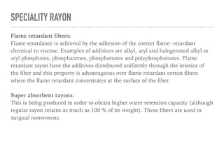 Micro denier fibers:
Rayon fibers with deniers below 1.0 are now being developed and introduced into
the market. These can be used to substantially improve fabric strength and
absorbent properties.
Cross section modification:
Modification in cross sectional shape of viscose rayon can be used to dramatically
change the fibers aesthetic and technical properties. For example: Viloft: A flat
cross sectional fiber sold in Europe, which gives a unique soft handle, pleasing
drape and handle. Fiber ML(multi limbed): Another modified cross section fiber
that has a very well defined trilobal shape. Fabrics made of these fiber have
considerably enhanced absorbency, bulk, cover and wet rigidity all of which are
suitable for usage as nonwovens.
 