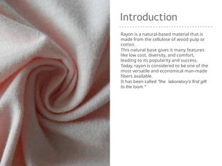 Introduction
Rayon is a natural-based material that is
made from the cellulose of wood pulp or
cotton.
This natural base gives it many features
like low cost, diversity, and comfort,
leading to its popularity and success.
Today, rayon is considered to be one of the
most versatile and economical man-made
fibers available.
It has been called "the laboratory's first gift
to the loom."
 