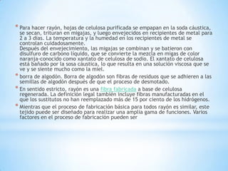 * Para hacer rayón, hojas de celulosa purificada se empapan en la soda cáustica,
se secan, trituran en migajas, y luego envejecidos en recipientes de metal para
2 a 3 días. La temperatura y la humedad en los recipientes de metal se
controlan cuidadosamente.
Después del envejecimiento, las migajas se combinan y se batieron con
disulfuro de carbono líquido, que se convierte la mezcla en migas de color
naranja-conocido como xantato de celulosa de sodio. El xantato de celulosa
está bañado por la sosa cáustica, lo que resulta en una solución viscosa que se
ve y se siente mucho como la miel.
* borra de algodón. Borra de algodón son fibras de residuos que se adhieren a las
semillas de algodón después de que el proceso de desmotado.
* En sentido estricto, rayón es una fibra fabricada a base de celulosa
regenerada. La definición legal también incluye fibras manufacturadas en el
que los sustitutos no han reemplazado más de 15 por ciento de los hidrógenos.
* Mientras que el proceso de fabricación básica para todos rayón es similar, este
tejido puede ser diseñado para realizar una amplia gama de funciones. Varios
factores en el proceso de fabricación pueden ser
 