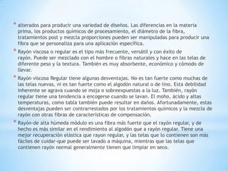 * alterados para producir una variedad de diseños. Las diferencias en la materia
prima, los productos químicos de procesamiento, el diámetro de la fibra,
tratamientos post y mezcla proporciones pueden ser manipuladas para producir una
fibra que se personaliza para una aplicación específica.
* Rayón viscosa o regular es el tipo más frecuente, versátil y con éxito de
rayón. Puede ser mezclado con el hombre o fibras naturales y hace en las telas de
diferente peso y la textura. También es muy absorbente, económico y cómodo de
llevar.
* Rayón viscosa Regular tiene algunas desventajas. No es tan fuerte como muchas de
las telas nuevas, ni es tan fuerte como el algodón natural o de lino. Esta debilidad
inherente se agrava cuando se moja o sobreexpuestas a la luz. También, rayón
regular tiene una tendencia a encogerse cuando se lavan. El moho, ácido y altas
temperaturas, como tabla también puede resultar en daños. Afortunadamente, estas
desventajas pueden ser contrarrestados por los tratamientos químicos y la mezcla de
rayón con otras fibras de características de compensación.
* Rayón-de alta húmeda módulo es una fibra más fuerte que el rayón regular, y de
hecho es más similar en el rendimiento al algodón que a rayón regular. Tiene una
mejor recuperación elástica que rayon regular, y las telas que lo contienen son más
fáciles de cuidar-que puede ser lavado a máquina, mientras que las telas que
contienen rayón normal generalmente tienen que limpiar en seco.
 