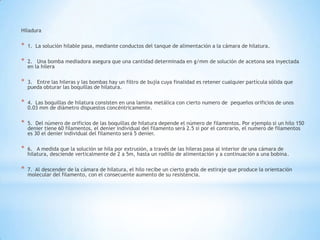 Hiladura
* 1. La solución hilable pasa, mediante conductos del tanque de alimentación a la cámara de hilatura.
* 2. Una bomba mediadora asegura que una cantidad determinada en g/mm de solución de acetona sea inyectada
en la hilera
* 3. Entre las hileras y las bombas hay un filtro de bujía cuya finalidad es retener cualquier partícula sólida que
pueda obturar las boquillas de hilatura.
* 4. Las boquillas de hilatura consisten en una lamina metálica con cierto numero de pequeños orificios de unos
0.03 mm de diámetro dispuestos concéntricamente.
* 5. Del número de orificios de las boquillas de hilatura depende el número de filamentos. Por ejemplo si un hilo 150
denier tiene 60 filamentos, el denier individual del filamento será 2.5 si por el contrario, el numero de filamentos
es 30 el denier individual del filamento será 5 denier.
* 6. A medida que la solución se hila por extrusión, a través de las hileras pasa al interior de una cámara de
hilatura, desciende verticalmente de 2 a 5m, hasta un rodillo de alimentación y a continuación a una bobina.
* 7. Al descender de la cámara de hilatura, el hilo recibe un cierto grado de estiraje que produce la orientación
molecular del filamento, con el consecuente aumento de su resistencia.
 