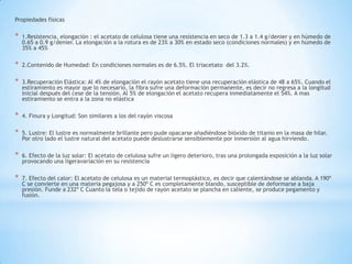 Propiedades físicas
* 1.Resistencia, elongación : el acetato de celulosa tiene una resistencia en seco de 1.3 a 1.4 g/denier y en húmedo de
0.65 a 0.9 g/denier. La elongación a la rotura es de 23% a 30% en estado seco (condiciones normales) y en húmedo de
35% a 45%
* 2.Contenido de Humedad: En condiciones normales es de 6.5%. El triacetato del 3.2%.
* 3.Recuperación Elástica: Al 4% de elongación el rayón acetato tiene una recuperación elástica de 48 a 65%. Cuando el
estiramiento es mayor que lo necesario, la fibra sufre una deformación permanente, es decir no regresa a la longitud
inicial después del cese de la tensión. Al 5% de elongación el acetato recupera inmediatamente el 54%. A mas
estiramiento se entra a la zona no elástica
* 4. Finura y Longitud: Son similares a los del rayón viscosa
* 5. Lustre: El lustre es normalmente brillante pero pude opacarse añadiéndose bióxido de titanio en la masa de hilar.
Por otro lado el lustre natural del acetato puede deslustrarse sensiblemente por inmersión al agua hirviendo.
* 6. Efecto de la luz solar: El acetato de celulosa sufre un ligero deterioro, tras una prolongada exposición a la luz solar
provocando una ligeravariación en su resistencia
* 7. Efecto del calor: El acetato de celulosa es un material termoplástico, es decir que calentándose se ablanda. A 190º
C se convierte en una materia pegajosa y a 250º C es completamente blando, susceptible de deformarse a baja
presión. Funde a 232º C Cuanto la tela o tejido de rayón acetato se plancha en caliente, se produce pegamento y
fusión.
 