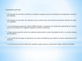 Propiedades químicas
* •El acetato es una fibra artificial en donde la sustancia que la constituye corresponde al acetato
de celulosa.
* •El acetato es una éster de celulosa y por lo tanto tiene una estructura química distinta al rayón
o al algodón.
* • Los numerosos grupos de acetilo COOH tienden a mantener las moléculas separadas de manera
que no se empacan en regiones regulares (áreas cristalinas)
* • Hay menos atracción entre las cadenas moleculares y como resultado de ello, no existe enlaces
de hidrogeno.
* • Las moléculas de agua no penetran con tanta facilidad lo que explica la menor absorbencia del
acetato.
* • La estructura química diferente también explica que los colorantes tengan distinta afinidad.
 