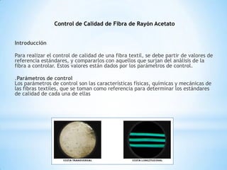 Introducción
Para realizar el control de calidad de una fibra textil, se debe partir de valores de
referencia estándares, y compararlos con aquellos que surjan del análisis de la
fibra a controlar. Estos valores están dados por los parámetros de control.
.Parámetros de control
Los parámetros de control son las características físicas, químicas y mecánicas de
las fibras textiles, que se toman como referencia para determinar los estándares
de calidad de cada una de ellas
Control de Calidad de Fibra de Rayón Acetato
 