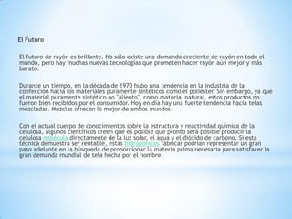 El Futuro
El futuro de rayón es brillante. No sólo existe una demanda creciente de rayón en todo el
mundo, pero hay muchas nuevas tecnologías que prometen hacer rayón aún mejor y más
barato.
Durante un tiempo, en la década de 1970 hubo una tendencia en la industria de la
confección hacia los materiales puramente sintéticos como el poliéster. Sin embargo, ya que
el material puramente sintético no "aliento", como material natural, estos productos no
fueron bien recibidos por el consumidor. Hoy en día hay una fuerte tendencia hacia telas
mezcladas. Mezclas ofrecen lo mejor de ambos mundos.
Con el actual cuerpo de conocimientos sobre la estructura y reactividad química de la
celulosa, algunos científicos creen que es posible que pronto será posible producir la
celulosa molécula directamente de la luz solar, el agua y el dióxido de carbono. Si esta
técnica demuestra ser rentable, estas hidropónicos fábricas podrían representar un gran
paso adelante en la búsqueda de proporcionar la materia prima necesaria para satisfacer la
gran demanda mundial de tela hecha por el hombre.
 