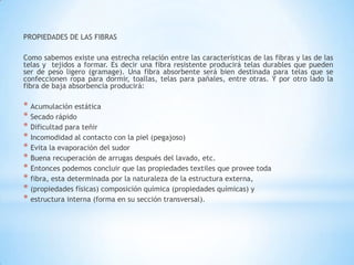 PROPIEDADES DE LAS FIBRAS
Como sabemos existe una estrecha relación entre las características de las fibras y las de las
telas y tejidos a formar. Es decir una fibra resistente producirá telas durables que pueden
ser de peso ligero (gramage). Una fibra absorbente será bien destinada para telas que se
confeccionen ropa para dormir, toallas, telas para pañales, entre otras. Y por otro lado la
fibra de baja absorbencia producirá:
* Acumulación estática
* Secado rápido
* Dificultad para teñir
* Incomodidad al contacto con la piel (pegajoso)
* Evita la evaporación del sudor
* Buena recuperación de arrugas después del lavado, etc.
* Entonces podemos concluir que las propiedades textiles que provee toda
* fibra, esta determinada por la naturaleza de la estructura externa,
* (propiedades físicas) composición química (propiedades químicas) y
* estructura interna (forma en su sección transversal).
 