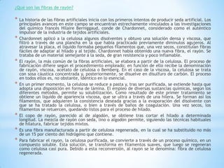 ¿Qué son las fibras de rayón?
* La historia de las fibras artificiales inicia con los primeros intentos de producir seda artificial. Los
principales avances en este campo se encuentran estrechamente vinculados a las investigaciones
del químico francés Hílaire Berniggaud, conde de Chardonnet, considerado como el auténtico
impulsor de la industria de tejidos artificiales.
* Chardonnet aplicó a la celulosa algunos disolventes y obtuvo una solución densa y viscosa, que
filtró a través de una plancha en la que había practicado previamente diminutos agujeros. Al
atravesar la placa, el líquido formaba pequeños filamentos que, una vez secos, constituían fibras
fáciles de adaptar al hilado y al tejido. Chardonnet había obtenido una nueva fibra, el rayón. Se
trataba de un material semejante a la seda, de gran resistencia y poco inflamable.
* El rayón, la más común de la fibras artificiales, se elabora a partir de la celulosa. El proceso de
fabricación difiere según el procedimiento empleado; en función de ello recibe la denominación
de rayón, viscosa, acetato de celulosa o Bemberg. En el caso de la viscosa, la celulosa se trata
con sosa cáustica concentrada y, posteriormente, se disuelve en disulfuro de carbón. El proceso
en todos ellos es, no obstante, idéntico en lo esencial.
* En un primer momento, la celulosa se reduce a pasta y, tras ser purificada, se extiende hasta que
adopta una disposición en forma de lámina. El empleo de diversas sustancias químicas, según los
diferentes métodos, permite su solubilización. Como resultado de este primer tratamiento se
obtiene un líquido de apariencia viscosa, que se ultra a través de una hilera. Se forman así los
filamentos, que adquieren la consistencia deseada gracias a la evaporación del disolvente con
que se ha tratado la celulosa, o bien a través de baños de coagulación. Una vez secos, los
filamentos se retuercen, quedando listos para el proceso de hilado.
* El copo de rayón, parecido al de algodón, se obtiene tras cortar el hilado a determinada
longitud. La mezcla de rayón con seda, lino o algodón permite, siguiendo las técnicas habituales
de hilatura, fabricar tejidos mixtos.
* Es una fibra manufacturada a partir de celulosa regenerada, en la cual se ha substituido no más
de un 15 por ciento del hidrógeno que contiene.
* Para fabricar el rayon, la celulosa purificada, se convierte a través de un proceso químico, en un
compuesto soluble. Esta solución, se transforma en filamentos suaves, que luego se regeneran
como celulosa casi pura. Debido a esta reconversión, al rayon se le denomina: fibra de celulosa
regenerada.
 