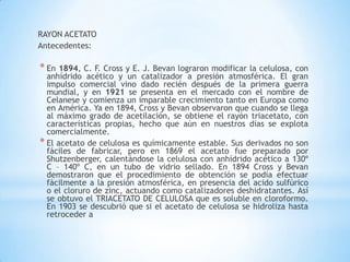RAYON ACETATO
Antecedentes:
* En 1894, C. F. Cross y E. J. Bevan lograron modificar la celulosa, con
anhídrido acético y un catalizador a presión atmosférica. El gran
impulso comercial vino dado recién después de la primera guerra
mundial, y en 1921 se presenta en el mercado con el nombre de
Celanese y comienza un imparable crecimiento tanto en Europa como
en América. Ya en 1894, Cross y Bevan observaron que cuando se llega
al máximo grado de acetilación, se obtiene el rayón triacetato, con
características propias, hecho que aún en nuestros días se explota
comercialmente.
* El acetato de celulosa es químicamente estable. Sus derivados no son
fáciles de fabricar, pero en 1869 el acetato fue preparado por
Shutzenberger, calentándose la celulosa con anhídrido acético a 130º
C – 140º C, en un tubo de vidrio sellado. En 1894 Cross y Bevan
demostraron que el procedimiento de obtención se podía efectuar
fácilmente a la presión atmosférica, en presencia del acido sulfúrico
o el cloruro de zinc, actuando como catalizadores deshidratantes. Así
se obtuvo el TRIACETATO DE CELULOSA que es soluble en cloroformo.
En 1903 se descubrió que si el acetato de celulosa se hidroliza hasta
retroceder a
 