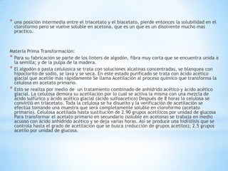 * una posición intermedia entre el triacetato y el biacetato, pierde entonces la solubilidad en el
cloroformo pero se vuelve soluble en acetona, que es un que es un disolvente mucho mas
practico.
Materia Prima Transformación:
* Para su fabricación se parte de los linters de algodón, fibra muy corta que se encuentra unida a
la semilla; y de la pulpa de la madera.
* El algodón o pasta celulosica se trata con soluciones alcalinas concentradas, se blanquea con
hipoclorito de sodio, se lava y se seca. En este estado purificado se trata con ácido acético
glacial que acetile más rápidamente Se llama Acetilación al proceso químico que transforma la
celulosa en acetato primario.
* Esto se realiza por medio de un tratamiento combinado de anhídrido acético y ácido acético
glacial. La celulosa demora su acetilación por lo cual se activa la misma con una mezcla de
ácido sulfúrico y ácido acético glacial (ácido sulfoacetico) Después de 8 horas la celulosa se
convirtió en triacetato. Toda la celulosa se ha disuelto y la verificación de acetilación se
efectúa tomando una muestra que será completamente soluble en cloroformo (acetato
primario). Celulosa acetilada hasta sustitución de 2.90 grupos acetilicos por unidad de glucosa
Para transformar el acetato primario en secundario (soluble en acetona) se trabaja en medio
acuoso con ácido anhídrido acético y se deja varias horas. Así se produce una hidrólisis que se
controla hasta el grado de acetilación que se busca (reducción de grupos acetilos); 2.5 grupos
acetilo por unidad de glucosa.
 