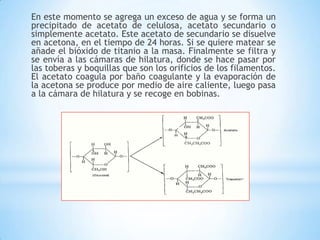 En este momento se agrega un exceso de agua y se forma un
precipitado de acetato de celulosa, acetato secundario o
simplemente acetato. Este acetato de secundario se disuelve
en acetona, en el tiempo de 24 horas. Si se quiere matear se
añade el bióxido de titanio a la masa. Finalmente se filtra y
se envía a las cámaras de hilatura, donde se hace pasar por
las toberas y boquillas que son los orificios de los filamentos.
El acetato coagula por baño coagulante y la evaporación de
la acetona se produce por medio de aire caliente, luego pasa
a la cámara de hilatura y se recoge en bobinas.
 