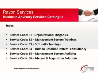 Index
• Service Code: S1 - Organizational Diagnosis
• Service Code: S2 – Management System Trainings
• Service Code: S3 – Soft skills Trainings
• Service Code: S4 – Human Resource System Consultancy
• Service Code: S5 – Management System Auditing
• Service Code: S6 – Merger & Acquisition Solutions
Rayon Services:
Business Advisory Services Catalogue
www.rayonhrsolutions.com
 