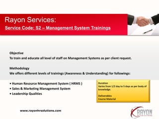 Objective
To train and educate all level of staff on Management Systems as per client request.
Methodology
We offers different levels of trainings (Awareness & Understanding) for followings:
• Human Resource Management System ( HRMS )
• Sales & Marketing Management System
• Leadership Qualities
Rayon Services:
Service Code: S2 – Management System Trainings
Duration
Varies from 1/2 day to 5 days as per body of
knowledge.
Deliverables
Course Material
www.rayonhrsolutions.com
 