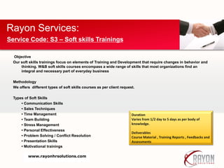 Objective
Our soft skills trainings focus on elements of Training and Development that require changes in behavior and
thinking. W&B soft skills courses encompass a wide range of skills that most organizations find an
integral and necessary part of everyday business
Methodology
We offers different types of soft skills courses as per client request.
Types of Soft Skills
• Communication Skills
• Sales Techniques
• Time Management
• Team Building
• Stress Management
• Personal Effectiveness
• Problem Solving / Conflict Resolution
• Presentation Skills
• Motivational trainings
Rayon Services:
Service Code: S3 – Soft skills Trainings
Duration
Varies from 1/2 day to 5 days as per body of
knowledge.
Deliverables
Course Material , Training Reports , Feedbacks and
Assessments
www.rayonhrsolutions.com
 