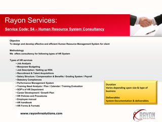 Objective
To design and develop effective and efficient Human Resource Management System for client
Methodology
We offers consultancy for following types of HR System
Types of HR services
• Job Analysis
• Manpower Budgeting
• Job Description / Setting up KRA
• Recruitment & Talent Acquisitions
• Salary Structure / Compensation & Benefits / Grading System / Payroll
• Statutory Compliances
• Performance Management System
• Training Need Analysis / Plan / Calendar / Training Evaluation
• SOP’s of HR Department
• Career Development / Growth Plan
• HR Policies and Procedures
• Employee manual
• HR handbook
• HR Forms & Formats
Rayon Services:
Service Code: S4 – Human Resource System Consultancy
Duration
Varies depending upon size & type of
business
Deliverables
System Documentation & deliverables
www.rayonhrsolutions.com
 