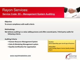 Objective
To ensure compliance with audit criteria
Methodology
We believes auditing is a value adding process and offers second party / third party audits for
following criteria.
Auditing Criteria
• Human Resource Management System
• Sales & Marketing Management system
• Quality Certification for organization
Rayon Services:
Service Code: S5 – Management System Auditing
Duration
Varies depending upon size & type of business
Deliverables
Audit Findings Report; Service Quality Analysis
Report
www.rayonhrsolutions.com
 