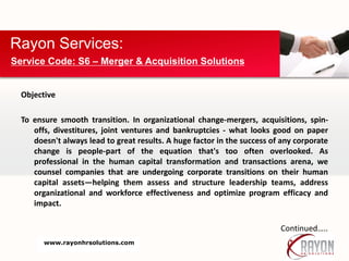Objective
To ensure smooth transition. In organizational change-mergers, acquisitions, spin-
offs, divestitures, joint ventures and bankruptcies - what looks good on paper
doesn't always lead to great results. A huge factor in the success of any corporate
change is people-part of the equation that's too often overlooked. As
professional in the human capital transformation and transactions arena, we
counsel companies that are undergoing corporate transitions on their human
capital assets—helping them assess and structure leadership teams, address
organizational and workforce effectiveness and optimize program efficacy and
impact.
Continued…..
Rayon Services:
Service Code: S6 – Merger & Acquisition Solutions
www.rayonhrsolutions.com
 