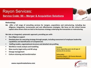 Methodology
We offer a full range of consulting services for mergers, acquisitions and restructuring, including due
diligence, integration, turnarounds and cost effectiveness strategies. We focus on the critical human
capital value drivers that are tied to the business strategy underlying the transaction or restructuring.
We take an integrated, systematic approach, providing you with:
 Due diligence support
 Detailed plans for executing strategy through people, including assessment of employee leadership
capabilities and identification of competencies
 Staffing models, organizational structure and detailed role profiling
 Workforce needs analysis and modelling
 New country legal entity and HR setup
 Change management
 Culture visioning and transformation
Rayon Services:
Service Code: S6 – Merger & Acquisition Solutions
Duration
Varies depending upon size & type of
business & its services
Deliverables
Transition Report , HR Process Manuals ,
Restructuring Report .
www.rayonhrsolutions.com
 