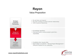  We will listen and respond
 We pride ourselves on great Customer relationships
 100% Customer References
 Knowledge repository
 Standard tools to reduce project cycle time -
repeatable
 Available when issues arise
 Multi-skilled consultants + Strong Project Management =
Efficient Projects for our customers
.
Value Proposition
Rayon
Thought
Leader’s
Expertise
.
Center of
Excellence
.
Strategic
Customer
Partnership.
www.rayonhrsolutions.com
 
