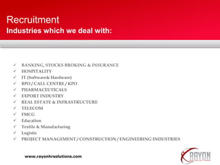 Recruitment
 BANKING, STOCKS BROKING & INSURANCE
 HOSPITALITY
 IT (Software& Hardware)
 BPO / CALL CENTRE / KPO
 PHARMACEUTICALS
 EXPORT INDUSTRY
 REAL ESTATE & INFRASTRUCTURE
 TELECOM
 FMCG
 Education
 Textile & Manufacturing
 Logistic
 PROJECT MANAGEMENT / CONSTRUCTION / ENGINEERING INDUSTRIES
Industries which we deal with:
www.rayonhrsolutions.com
 