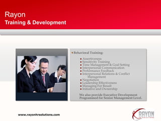 Rayon
Training & Development
Behavioral Training:
Assertiveness
Sensitivity Training
Time Management & Goal Setting
Interpersonal Communication
Performance Feedback
Interpersonal Relations & Conflict
Management
Negotiation
Leadership Effectiveness
Managing For Result
Initiative and Ownership
We also provide Executive Development
Programmed for Senior Management Level.
www.rayonhrsolutions.com
 