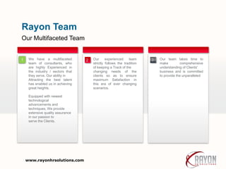 Our Multifaceted Team
Rayon Team
Our experienced team
strictly follows the tradition
of keeping a Track of the
changing needs of the
clients so as to ensure
maximum Satisfaction in
this era of ever changing
scenarios.
1 Our team takes time to
make comprehensive
understanding of Clients'
business and is committed
to provide the unparalleled
We have a multifaceted
team of consultants, who
are highly Experienced in
the industry / sectors that
they serve. Our ability in
Attracting the best talent
has enabled us in achieving
great heights.
Equipped with newest
technological
advancements and
techniques, We provide
extensive quality assurance
in our passion to
serve the Clients.
32
www.rayonhrsolutions.com
 