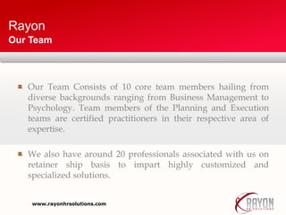 Rayon
Our Team Consists of 10 core team members hailing from
diverse backgrounds ranging from Business Management to
Psychology. Team members of the Planning and Execution
teams are certified practitioners in their respective area of
expertise.
We also have around 20 professionals associated with us on
retainer ship basis to impart highly customized and
specialized solutions.
Our Team
www.rayonhrsolutions.com
 