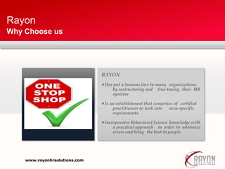 Rayon
Why Choose us
RAYON
Has put a humane face to many organizations
by restructuring and fine-tuning their HR
systems
Is an establishment that comprises of certified
practitioners to look into area-specific
requirements.
Incorporates Behavioral Science knowledge with
a practical approach in order to minimize
errors and bring the best in people.
www.rayonhrsolutions.com
 