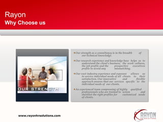 Rayon
Why Choose us
Our strength as a consultancy is in the breadth of
our technical knowledge.
Our research experience and knowledge base helps us to
understand the client's business, the work cultures,
the job profile and the prospective executives
profile to avoid any mismatching.
Our vast industry experience and exposure allows us
to service individual needs of all clients to their
satisfaction. Our innovative and flexible
approach ensures that our services specific to the
individual needs of our clients.
An experienced team compressing of highly qualified
professionals who are trained to screen and
shortlist the right profiles for customized needs
of clients.
www.rayonhrsolutions.com
 