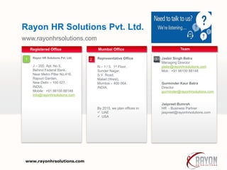 www.rayonhrsolutions.com
Rayon HR Solutions Pvt. Ltd.
Your own footer
Representative Office
N – 1 / 3, 1st Floor,
Sunder Nagar,
S.V. Road,
Malad (West),
Mumbai – 400 064.
INDIA.
By 2015, we plan offices in:
 UAE
 USA
Mumbai Office
1
Registered Office
Jasbir Singh Batra
Managing Director
jasbir@rayonhrsolutions.com
Mob : +91 98100 88148
Gurminder Kaur Batra
Director
gurminder@rayonhrsolutions.com
Jaspreet Bumrah
HR - Business Partner
jaspreet@rayonhrsolutions.com
Team
Rayon HR Solutions Pvt. Ltd.
J – 200, Apt. No.5,
Behind Federal Bank,
Near Metro Pillar No.416,
Rajouri Garden,
New Delhi – 100 027.
INDIA.
Mobile: +91 98100 88148
info@rayonhrsolutions.com
32
www.rayonhrsolutions.com
 