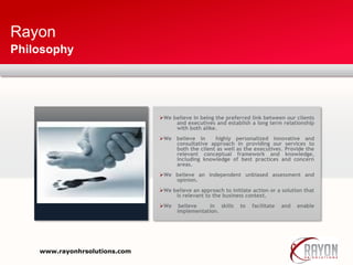 Rayon
Philosophy
We believe in being the preferred link between our clients
and executives and establish a long term relationship
with both alike.
We believe in highly personalized innovative and
consultative approach in providing our services to
both the client as well as the executives. Provide the
relevant conceptual framework and knowledge,
including knowledge of best practices and concern
areas.
We believe an independent unbiased assessment and
opinion.
We believe an approach to initiate action or a solution that
Is relevant to the business context.
We believe in skills to facilitate and enable
implementation.
www.rayonhrsolutions.com
 