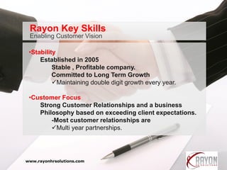•Stability
Established in 2005
Stable , Profitable company.
Committed to Long Term Growth
Maintaining double digit growth every year.
•Customer Focus
Strong Customer Relationships and a business
Philosophy based on exceeding client expectations.
-Most customer relationships are
Multi year partnerships.
Enabling Customer Vision
Rayon Key Skills
www.rayonhrsolutions.com
 