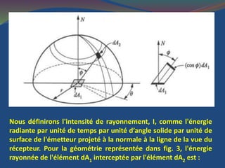 Nous définirons l'intensité de rayonnement, I, comme l'énergie
radiante par unité de temps par unité d’angle solide par unité de
surface de l'émetteur projeté à la normale à la ligne de la vue du
récepteur. Pour la géométrie représentée dans fig. 3, l'énergie
rayonnée de l'élément dA1 interceptée par l'élément dA2 est :
 