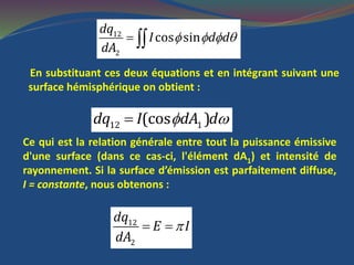    12
2
cos sin
dq
I d d
dA
En substituant ces deux équations et en intégrant suivant une
surface hémisphérique on obtient :
 12 1(cos )dq I dA d
Ce qui est la relation générale entre tout la puissance émissive
d'une surface (dans ce cas-ci, l'élément dA1) et intensité de
rayonnement. Si la surface d’émission est parfaitement diffuse,
I = constante, nous obtenons :
12
2
dq
E I
dA
 
 