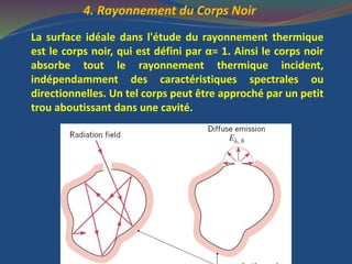 4. Rayonnement du Corps Noir
La surface idéale dans l'étude du rayonnement thermique
est le corps noir, qui est défini par α= 1. Ainsi le corps noir
absorbe tout le rayonnement thermique incident,
indépendamment des caractéristiques spectrales ou
directionnelles. Un tel corps peut être approché par un petit
trou aboutissant dans une cavité.
 