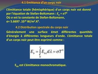 4.1 Emittance d’un corps noir
L’émittance totale (hémisphérique) d'un corps noir est donné
par l'équation de Stefan-Boltzmann : Eb = σT4
Où σ est la constante de Stefan-Boltzmann,
σ= 5.6697 .10-8 W/m2.K4.
4.2 Distribution spectrale du corps noir
Généralement une surface émet différentes quantités
d'énergie à différentes longueurs d'onde. L’émittance totale
d’un corps noir peut être exprimé comme :
4
0
b bE E d T  

 
Ebλ est L’émittance monochromatique.
 